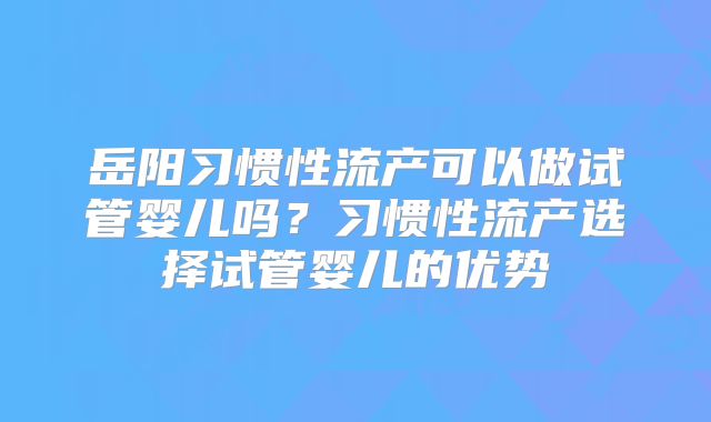 岳阳习惯性流产可以做试管婴儿吗?习惯性流产选择试管婴儿的优势