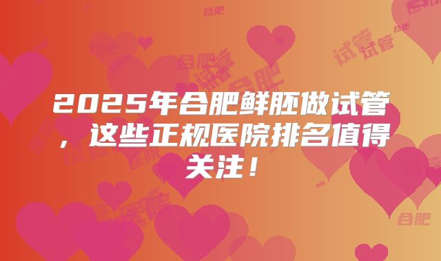 2025年合肥鲜胚做试管，这些正规医院排名值得关注！