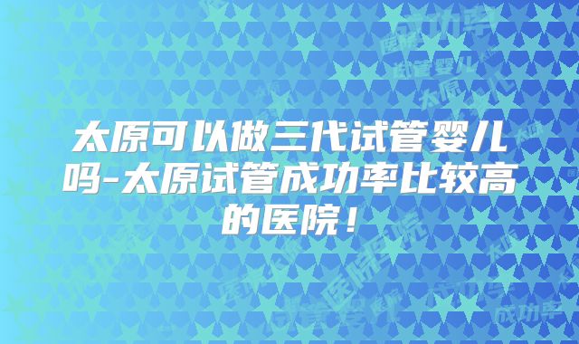 太原可以做三代试管婴儿吗-太原试管成功率比较高的医院!