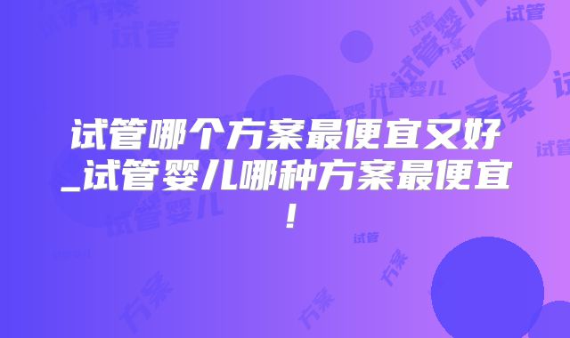 试管哪个方案最便宜又好_试管婴儿哪种方案最便宜！