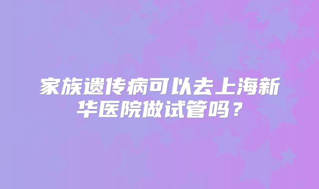 家族遗传病可以去上海新华医院做试管吗？