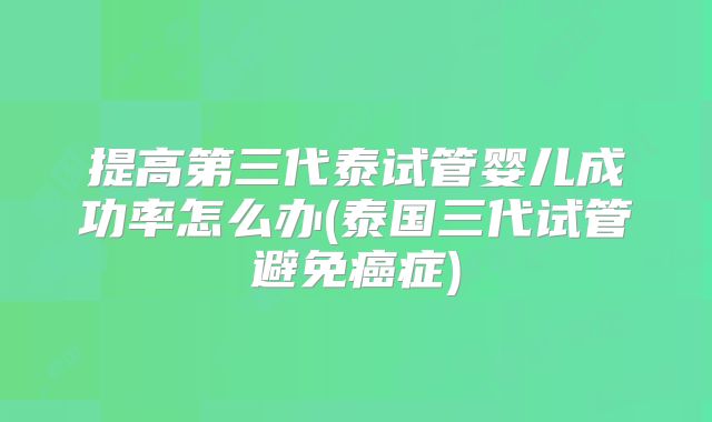 提高第三代泰试管婴儿成功率怎么办(泰国三代试管避免癌症)