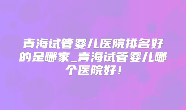 青海试管婴儿医院排名好的是哪家_青海试管婴儿哪个医院好!