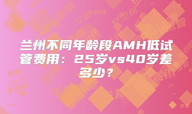 兰州不同年龄段AMH低试管费用:25岁vs40岁差多少?