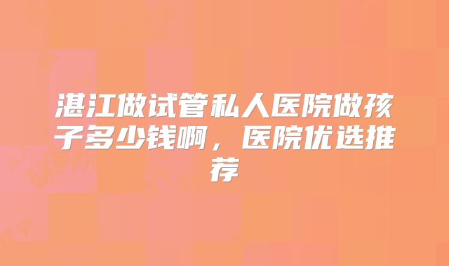 湛江做试管私人医院做孩子多少钱啊，医院优选推荐