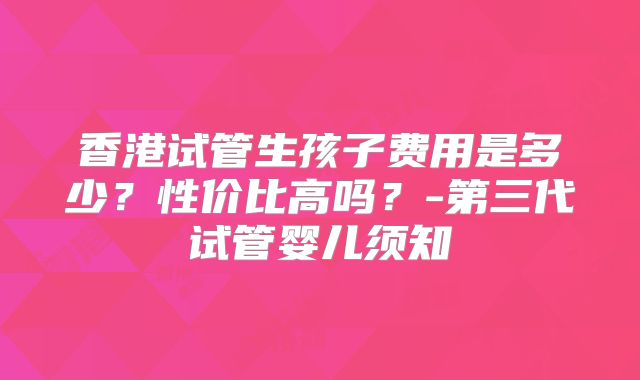 香港试管生孩子费用是多少？性价比高吗？-第三代试管婴儿须知