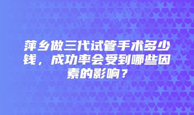 萍乡做三代试管手术多少钱，成功率会受到哪些因素的影响？