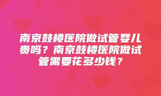南京鼓楼医院做试管婴儿贵吗？南京鼓楼医院做试管需要花多少钱？