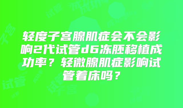 轻度子宫腺肌症会不会影响2代试管d6冻胚移植成功率?轻微腺肌症影响试管着床吗?