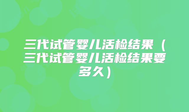 三代试管婴儿活检结果(三代试管婴儿活检结果要多久)