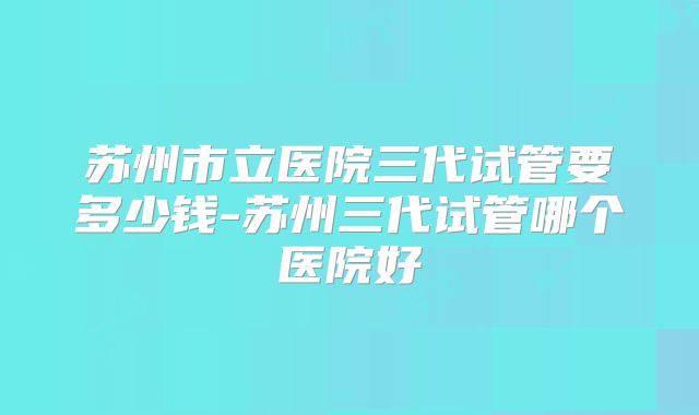 苏州市立医院三代试管要多少钱-苏州三代试管哪个医院好