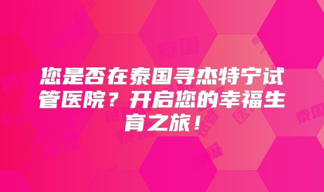 您是否在泰国寻杰特宁试管医院？开启您的幸福生育之旅！