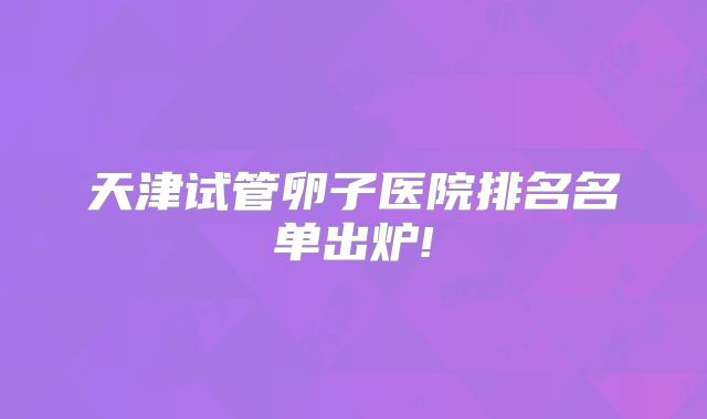 天津试管卵子医院排名名单出炉!