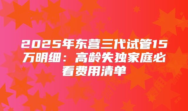2025年东营三代试管15万明细:高龄失独家庭必看费用清单