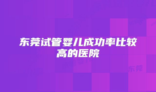 东莞试管婴儿成功率比较高的医院