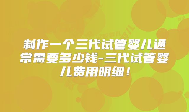 制作一个三代试管婴儿通常需要多少钱-三代试管婴儿费用明细!