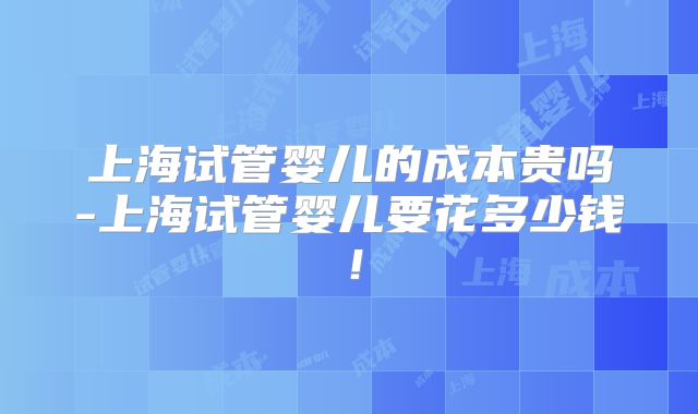 上海试管婴儿的成本贵吗-上海试管婴儿要花多少钱！