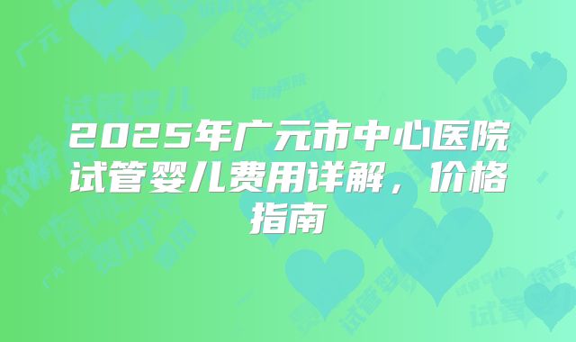 2025年广元市中心医院试管婴儿费用详解，价格指南