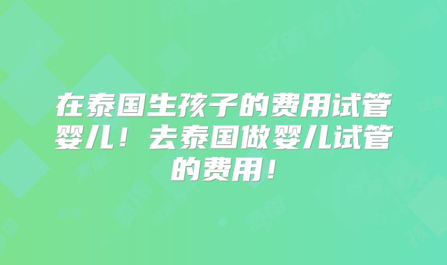 在泰国生孩子的费用试管婴儿!去泰国做婴儿试管的费用!