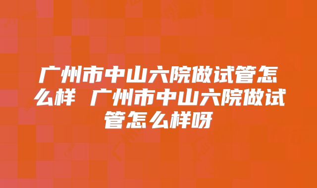 广州市中山六院做试管怎么样 广州市中山六院做试管怎么样呀