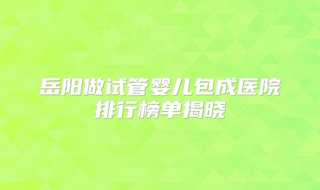 岳阳做试管婴儿包成医院排行榜单揭晓