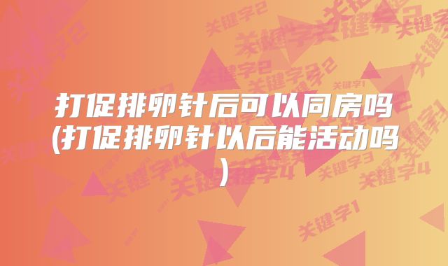 打促排卵针后可以同房吗(打促排卵针以后能活动吗)