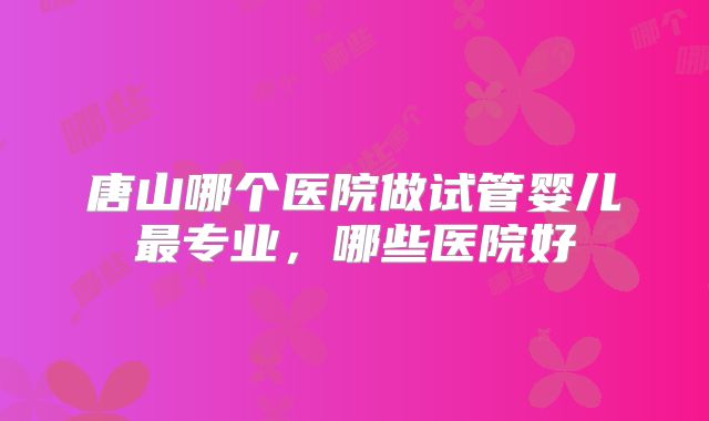 唐山哪个医院做试管婴儿最专业，哪些医院好