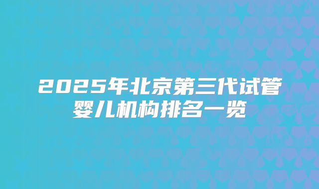 2025年北京第三代试管婴儿机构排名一览
