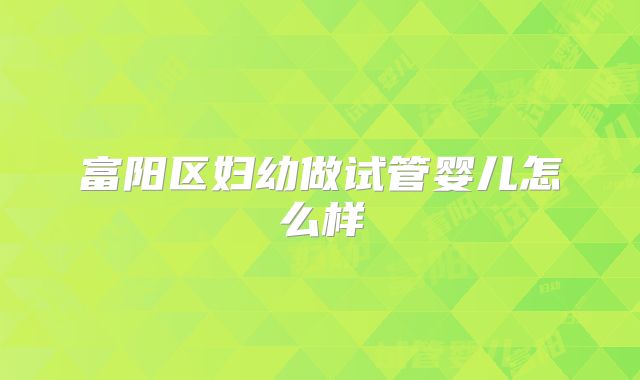 富阳区妇幼做试管婴儿怎么样