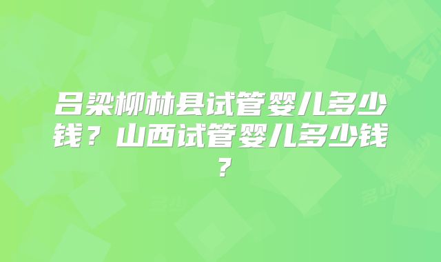 吕梁柳林县试管婴儿多少钱？山西试管婴儿多少钱？