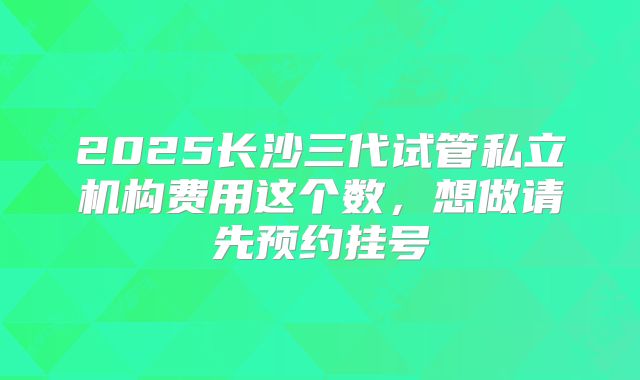 2025长沙三代试管私立机构费用这个数，想做请先预约挂号