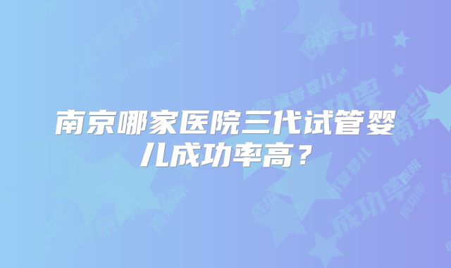 南京哪家医院三代试管婴儿成功率高？