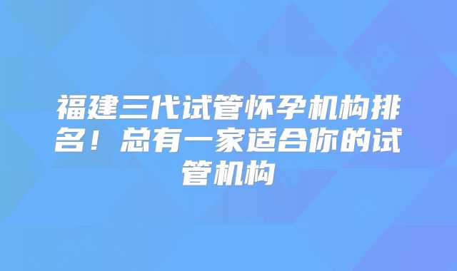 福建三代试管怀孕机构排名！总有一家适合你的试管机构