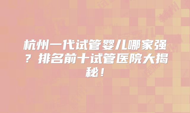 杭州一代试管婴儿哪家强？排名前十试管医院大揭秘！