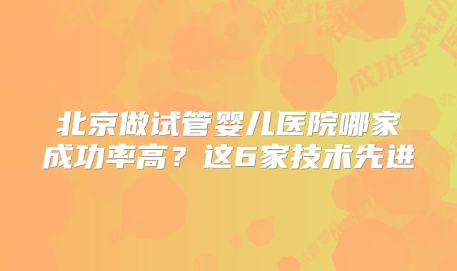 北京做试管婴儿医院哪家成功率高？这6家技术先进