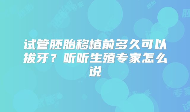 试管胚胎移植前多久可以拔牙?听听生殖专家怎么说