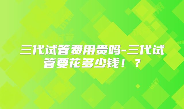 三代试管费用贵吗-三代试管要花多少钱!?