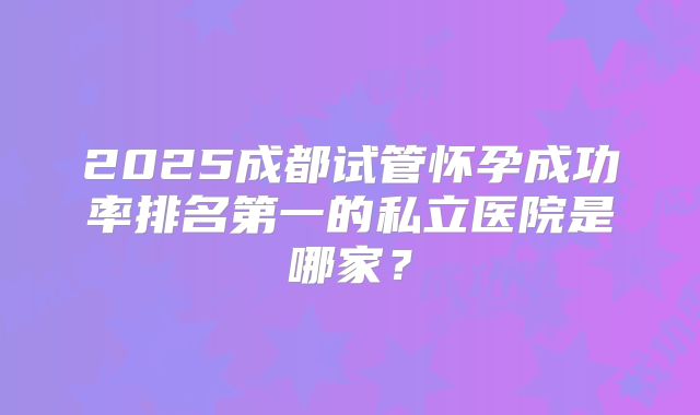 2025成都试管怀孕成功率排名第一的私立医院是哪家?