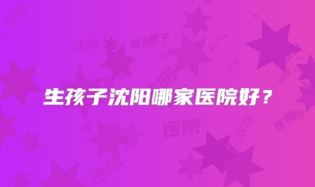 生孩子沈阳哪家医院好？