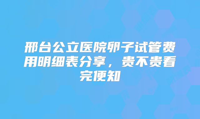 邢台公立医院卵子试管费用明细表分享，贵不贵看完便知