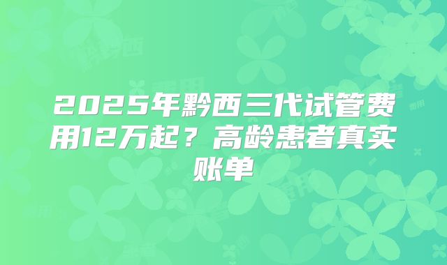 2025年黔西三代试管费用12万起？高龄患者真实账单