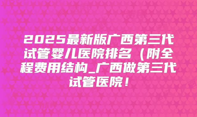 2025最新版广西第三代试管婴儿医院排名(附全程费用结构_广西做第三代试管医院!