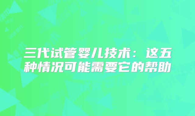 三代试管婴儿技术：这五种情况可能需要它的帮助