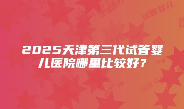 2025天津第三代试管婴儿医院哪里比较好？
