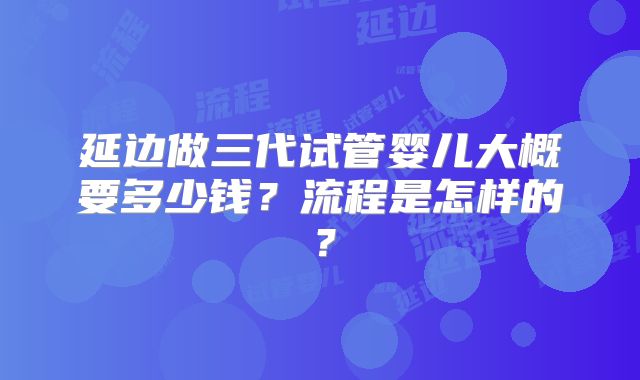 延边做三代试管婴儿大概要多少钱？流程是怎样的？