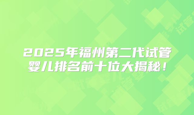 2025年福州第二代试管婴儿排名前十位大揭秘！
