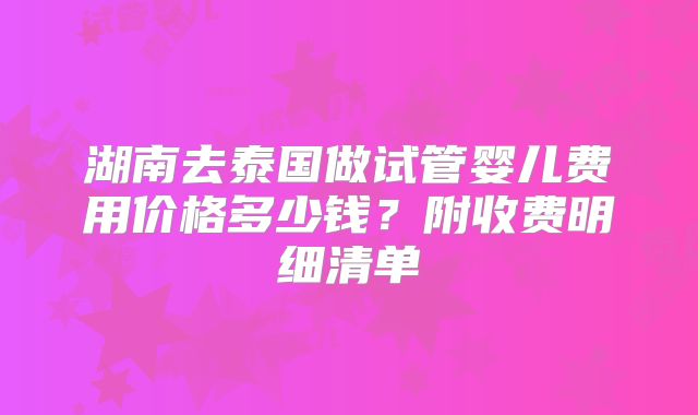 湖南去泰国做试管婴儿费用价格多少钱？附收费明细清单