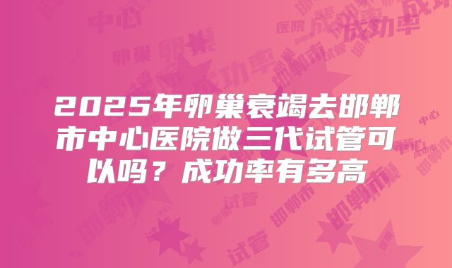 2025年卵巢衰竭去邯郸市中心医院做三代试管可以吗?成功率有多高