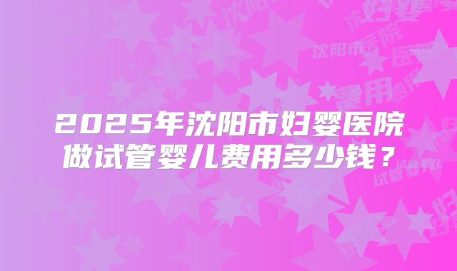 2025年沈阳市妇婴医院做试管婴儿费用多少钱？