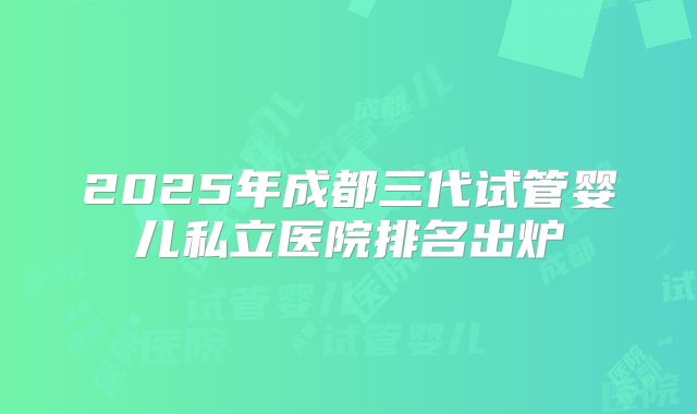 2025年成都三代试管婴儿私立医院排名出炉